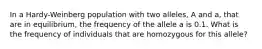 In a Hardy-Weinberg population with two alleles, A and a, that are in equilibrium, the frequency of the allele a is 0.1. What is the frequency of individuals that are homozygous for this allele?