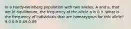 In a Hardy-Weinberg population with two alleles, A and a, that are in equilibrium, the frequency of the allele a is 0.3. What is the frequency of individuals that are homozygous for this allele? 9.0 0.9 0.49 0.09