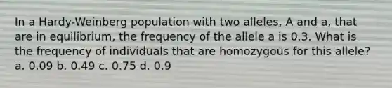 In a Hardy-Weinberg population with two alleles, A and a, that are in equilibrium, the frequency of the allele a is 0.3. What is the frequency of individuals that are homozygous for this allele? a. 0.09 b. 0.49 c. 0.75 d. 0.9