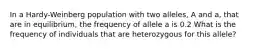 In a Hardy-Weinberg population with two alleles, A and a, that are in equilibrium, the frequency of allele a is 0.2 What is the frequency of individuals that are heterozygous for this allele?