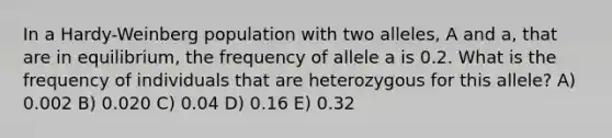 In a Hardy-Weinberg population with two alleles, A and a, that are in equilibrium, the frequency of allele a is 0.2. What is the frequency of individuals that are heterozygous for this allele? A) 0.002 B) 0.020 C) 0.04 D) 0.16 E) 0.32