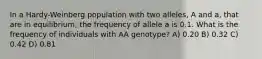 In a Hardy-Weinberg population with two alleles, A and a, that are in equilibrium, the frequency of allele a is 0.1. What is the frequency of individuals with AA genotype? A) 0.20 B) 0.32 C) 0.42 D) 0.81