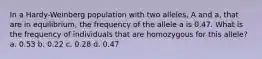 In a Hardy-Weinberg population with two alleles, A and a, that are in equilibrium, the frequency of the allele a is 0.47. What is the frequency of individuals that are homozygous for this allele? a. 0.53 b. 0.22 c. 0.28 d. 0.47