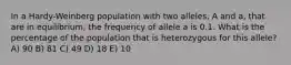 In a Hardy-Weinberg population with two alleles, A and a, that are in equilibrium, the frequency of allele a is 0.1. What is the percentage of the population that is heterozygous for this allele? A) 90 B) 81 C) 49 D) 18 E) 10