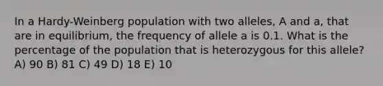 In a Hardy-Weinberg population with two alleles, A and a, that are in equilibrium, the frequency of allele a is 0.1. What is the percentage of the population that is heterozygous for this allele? A) 90 B) 81 C) 49 D) 18 E) 10