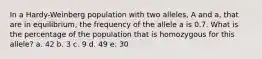 In a Hardy-Weinberg population with two alleles, A and a, that are in equilibrium, the frequency of the allele a is 0.7. What is the percentage of the population that is homozygous for this allele? a. 42 b. 3 c. 9 d. 49 e. 30