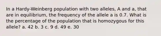 In a Hardy-Weinberg population with two alleles, A and a, that are in equilibrium, the frequency of the allele a is 0.7. What is the percentage of the population that is homozygous for this allele? a. 42 b. 3 c. 9 d. 49 e. 30