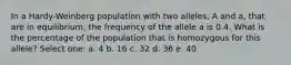 In a Hardy-Weinberg population with two alleles, A and a, that are in equilibrium, the frequency of the allele a is 0.4. What is the percentage of the population that is homozygous for this allele? Select one: a. 4 b. 16 c. 32 d. 36 e. 40