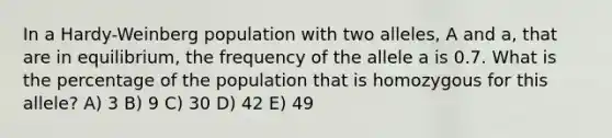 In a Hardy-Weinberg population with two alleles, A and a, that are in equilibrium, the frequency of the allele a is 0.7. What is the percentage of the population that is homozygous for this allele? A) 3 B) 9 C) 30 D) 42 E) 49