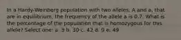 In a Hardy-Weinberg population with two alleles, A and a, that are in equilibrium, the frequency of the allele a is 0.7. What is the percentage of the population that is homozygous for this allele? Select one: a. 3 b. 30 c. 42 d. 9 e. 49