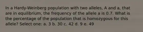 In a Hardy-Weinberg population with two alleles, A and a, that are in equilibrium, the frequency of the allele a is 0.7. What is the percentage of the population that is homozygous for this allele? Select one: a. 3 b. 30 c. 42 d. 9 e. 49