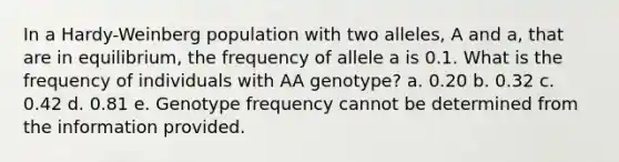 In a Hardy-Weinberg population with two alleles, A and a, that are in equilibrium, the frequency of allele a is 0.1. What is the frequency of individuals with AA genotype? a. 0.20 b. 0.32 c. 0.42 d. 0.81 e. Genotype frequency cannot be determined from the information provided.