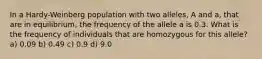 In a Hardy-Weinberg population with two alleles, A and a, that are in equilibrium, the frequency of the allele a is 0.3. What is the frequency of individuals that are homozygous for this allele? a) 0.09 b) 0.49 c) 0.9 d) 9.0