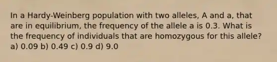 In a Hardy-Weinberg population with two alleles, A and a, that are in equilibrium, the frequency of the allele a is 0.3. What is the frequency of individuals that are homozygous for this allele? a) 0.09 b) 0.49 c) 0.9 d) 9.0