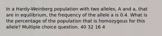 In a Hardy-Weinberg population with two alleles, A and a, that are in equilibrium, the frequency of the allele a is 0.4. What is the percentage of the population that is homozygous for this allele? Multiple choice question. 40 32 16 4