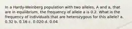 In a Hardy-Weinberg population with two alleles, A and a, that are in equilibrium, the frequency of allele a is 0.2. What is the frequency of individuals that are heterozygous for this allele? a. 0.32 b. 0.16 c. 0.020 d. 0.04