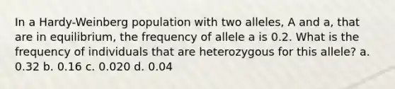 In a Hardy-Weinberg population with two alleles, A and a, that are in equilibrium, the frequency of allele a is 0.2. What is the frequency of individuals that are heterozygous for this allele? a. 0.32 b. 0.16 c. 0.020 d. 0.04