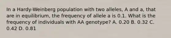 In a Hardy-Weinberg population with two alleles, A and a, that are in equilibrium, the frequency of allele a is 0.1. What is the frequency of individuals with AA genotype? A. 0.20 B. 0.32 C. 0.42 D. 0.81