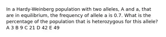 In a Hardy-Weinberg population with two alleles, A and a, that are in equilibrium, the frequency of allele a is 0.7. What is the percentage of the population that is heterozygous for this allele? A 3 B 9 C 21 D 42 E 49