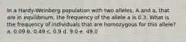 In a Hardy-Weinberg population with two alleles, A and a, that are in equilibrium, the frequency of the allele a is 0.3. What is the frequency of individuals that are homozygous for this allele? a. 0.09 b. 0.49 c. 0.9 d. 9.0 e. 49.0