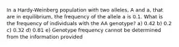 In a Hardy-Weinberg population with two alleles, A and a, that are in equilibrium, the frequency of the allele a is 0.1. What is the frequency of individuals with the AA genotype? a) 0.42 b) 0.2 c) 0.32 d) 0.81 e) Genotype frequency cannot be determined from the information provided