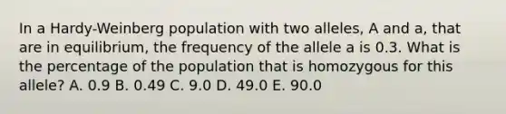 In a Hardy-Weinberg population with two alleles, A and a, that are in equilibrium, the frequency of the allele a is 0.3. What is the percentage of the population that is homozygous for this allele? A. 0.9 B. 0.49 C. 9.0 D. 49.0 E. 90.0