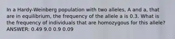 In a Hardy-Weinberg population with two alleles, A and a, that are in equilibrium, the frequency of the allele a is 0.3. What is the frequency of individuals that are homozygous for this allele? ANSWER: 0.49 9.0 0.9 0.09