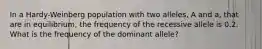 In a Hardy-Weinberg population with two alleles, A and a, that are in equilibrium, the frequency of the recessive allele is 0.2. What is the frequency of the dominant allele?