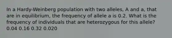 In a Hardy-Weinberg population with two alleles, A and a, that are in equilibrium, the frequency of allele a is 0.2. What is the frequency of individuals that are heterozygous for this allele? 0.04 0.16 0.32 0.020