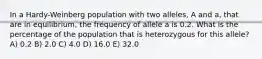 In a Hardy-Weinberg population with two alleles, A and a, that are in equilibrium, the frequency of allele a is 0.2. What is the percentage of the population that is heterozygous for this allele? A) 0.2 B) 2.0 C) 4.0 D) 16.0 E) 32.0