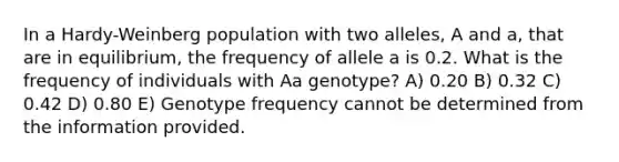 In a Hardy-Weinberg population with two alleles, A and a, that are in equilibrium, the frequency of allele a is 0.2. What is the frequency of individuals with Aa genotype? A) 0.20 B) 0.32 C) 0.42 D) 0.80 E) Genotype frequency cannot be determined from the information provided.