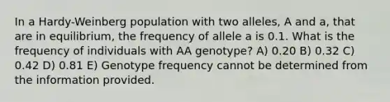 In a Hardy-Weinberg population with two alleles, A and a, that are in equilibrium, the frequency of allele a is 0.1. What is the frequency of individuals with AA genotype? A) 0.20 B) 0.32 C) 0.42 D) 0.81 E) Genotype frequency cannot be determined from the information provided.