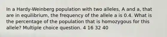 In a Hardy-Weinberg population with two alleles, A and a, that are in equilibrium, the frequency of the allele a is 0.4. What is the percentage of the population that is homozygous for this allele? Multiple choice question. 4 16 32 40