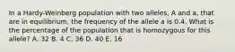 In a Hardy-Weinberg population with two alleles, A and a, that are in equilibrium, the frequency of the allele a is 0.4. What is the percentage of the population that is homozygous for this allele? A. 32 B. 4 C. 36 D. 40 E. 16