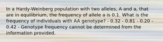 In a Hardy-Weinberg population with two alleles, A and a, that are in equilibrium, the frequency of allele a is 0.1. What is the frequency of individuals with AA genotype? - 0.32 - 0.81 - 0.20 - 0.42 - Genotype frequency cannot be determined from the information provided.