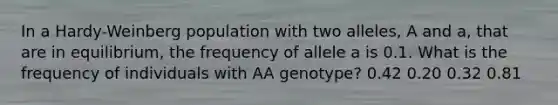 In a Hardy-Weinberg population with two alleles, A and a, that are in equilibrium, the frequency of allele a is 0.1. What is the frequency of individuals with AA genotype? 0.42 0.20 0.32 0.81