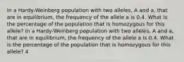 In a Hardy-Weinberg population with two alleles, A and a, that are in equilibrium, the frequency of the allele a is 0.4. What is the percentage of the population that is homozygous for this allele? In a Hardy-Weinberg population with two alleles, A and a, that are in equilibrium, the frequency of the allele a is 0.4. What is the percentage of the population that is homozygous for this allele? 4