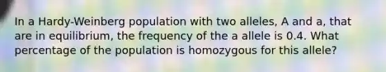 In a Hardy-Weinberg population with two alleles, A and a, that are in equilibrium, the frequency of the a allele is 0.4. What percentage of the population is homozygous for this allele?