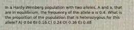 In a Hardy-Weinberg population with two alleles, A and a, that are in equilibrium, the frequency of the allele a is 0.4. What is the proportion of the population that is heterozygous for this allele? A) 0.04 B) 0.16 C) 0.24 D) 0.36 E) 0.48