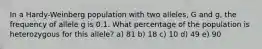 In a Hardy-Weinberg population with two alleles, G and g, the frequency of allele g is 0.1. What percentage of the population is heterozygous for this allele? a) 81 b) 18 c) 10 d) 49 e) 90