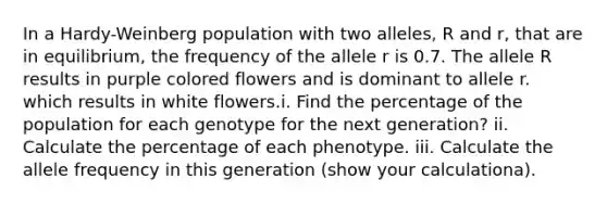 In a Hardy-Weinberg population with two alleles, R and r, that are in equilibrium, the frequency of the allele r is 0.7. The allele R results in purple colored flowers and is dominant to allele r. which results in white flowers.i. Find the percentage of the population for each genotype for the next generation? ii. Calculate the percentage of each phenotype. iii. Calculate the allele frequency in this generation (show your calculationa).