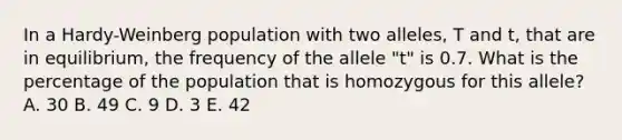 In a Hardy-Weinberg population with two alleles, T and t, that are in equilibrium, the frequency of the allele "t" is 0.7. What is the percentage of the population that is homozygous for this allele? A. 30 B. 49 C. 9 D. 3 E. 42