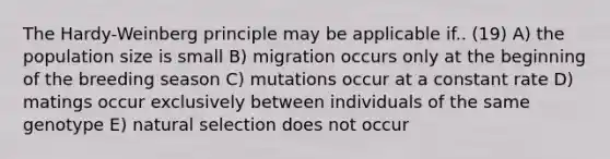 The Hardy-Weinberg principle may be applicable if.. (19) A) the population size is small B) migration occurs only at the beginning of the breeding season C) mutations occur at a constant rate D) matings occur exclusively between individuals of the same genotype E) natural selection does not occur