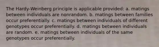 The Hardy-Weinberg principle is applicable provided: a. matings between individuals are nonrandom. b. matings between families occur preferentially. c. matings between individuals of different genotypes occur preferentially. d. matings between individuals are random. e. matings between individuals of the same genotypes occur preferentially.