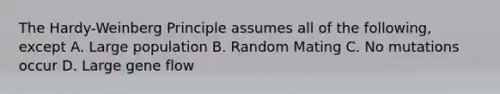 The Hardy-Weinberg Principle assumes all of the following, except A. Large population B. Random Mating C. No mutations occur D. Large gene flow