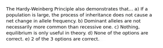 The Hardy-Weinberg Principle also demonstrates that... a) If a population is large, the process of inheritance does not cause a net change in allele frequency. b) Dominant alleles are not necessarily more common than recessive one. c) Nothing, equilibrium is only useful in theory. d) None of the options are correct. e) 2 of the 3 options are correct.