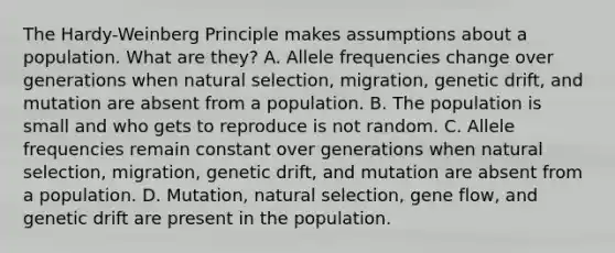 The Hardy-Weinberg Principle makes assumptions about a population. What are they? A. Allele frequencies change over generations when natural selection, migration, genetic drift, and mutation are absent from a population. B. The population is small and who gets to reproduce is not random. C. Allele frequencies remain constant over generations when natural selection, migration, genetic drift, and mutation are absent from a population. D. Mutation, natural selection, gene flow, and genetic drift are present in the population.