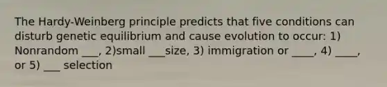 The Hardy-Weinberg principle predicts that five conditions can disturb genetic equilibrium and cause evolution to occur: 1) Nonrandom ___, 2)small ___size, 3) immigration or ____, 4) ____, or 5) ___ selection