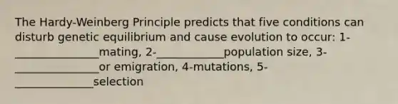 The Hardy-Weinberg Principle predicts that five conditions can disturb genetic equilibrium and cause evolution to occur: 1-_______________mating, 2-____________population size, 3-_______________or emigration, 4-mutations, 5-______________selection