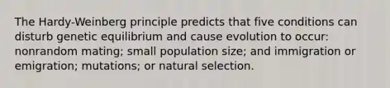 The Hardy-Weinberg principle predicts that five conditions can disturb genetic equilibrium and cause evolution to occur: nonrandom mating; small population size; and immigration or emigration; mutations; or natural selection.